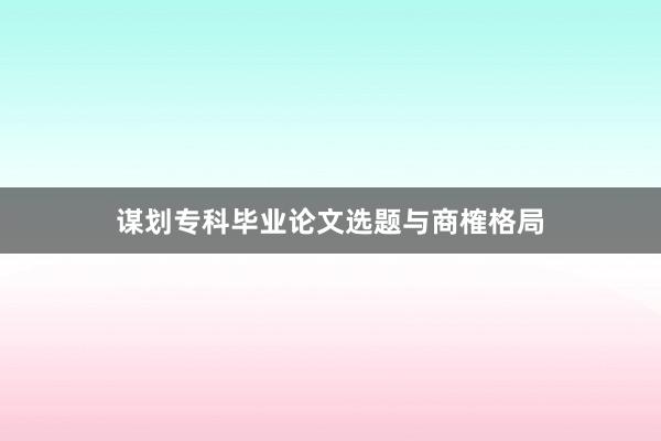 谋划专科毕业论文选题与商榷格局