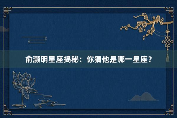 俞灏明星座揭秘：你猜他是哪一星座？