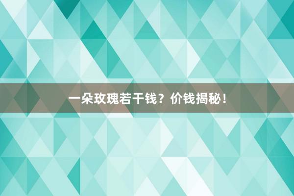 一朵玫瑰若干钱？价钱揭秘！
