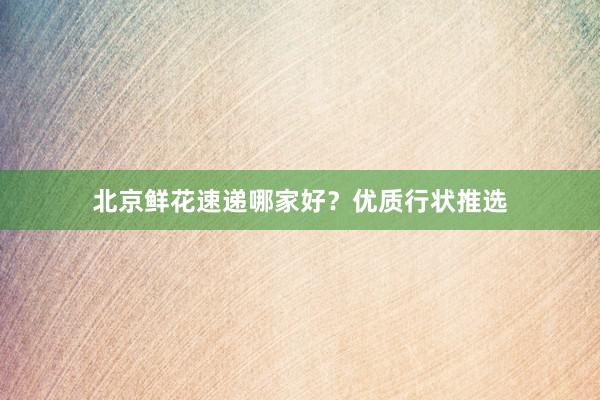 北京鲜花速递哪家好?优质行状推选