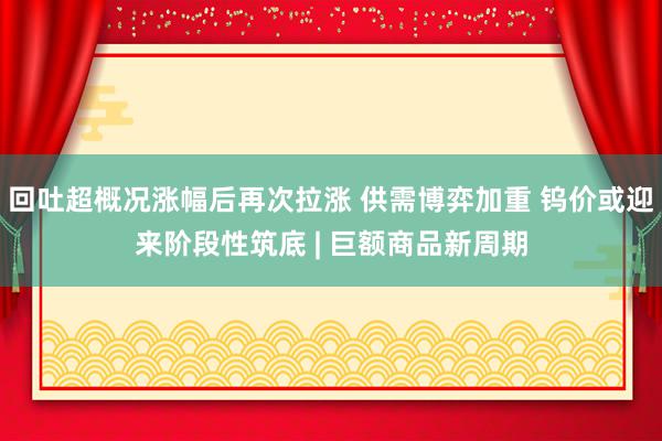 回吐超概况涨幅后再次拉涨 供需博弈加重 钨价或迎来阶段性筑底 | 巨额商品新周期